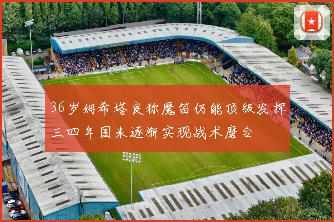 36岁姆希塔良称魔笛仍能顶级发挥三四年国米逐渐实现战术磨合