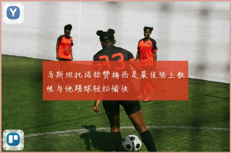 马斯坦托诺称赞梅西是最佳场上教练与他踢球轻松愉快