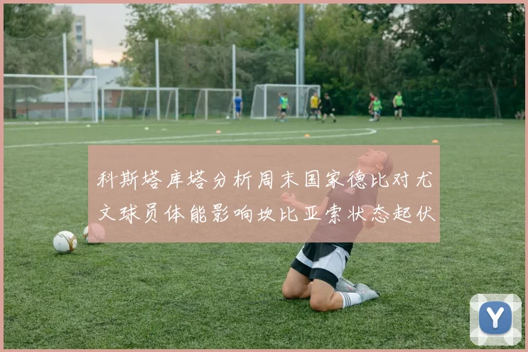 科斯塔库塔分析周末国家德比对尤文球员体能影响坎比亚索状态起伏不定