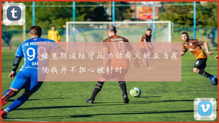 福克斯谈防守压力称有文班亚马在场我并不担心被针对