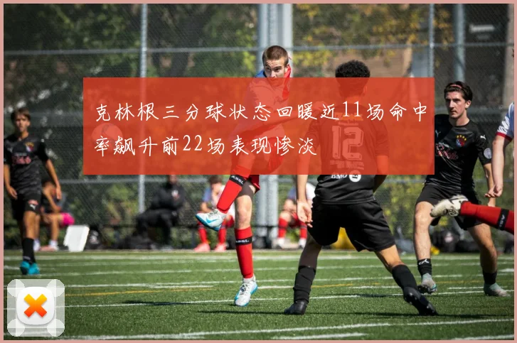 克林根三分球状态回暖近11场命中率飙升前22场表现惨淡