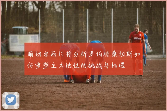 前切尔西门将分析罗伯特桑切斯如何重塑主力地位的挑战与机遇