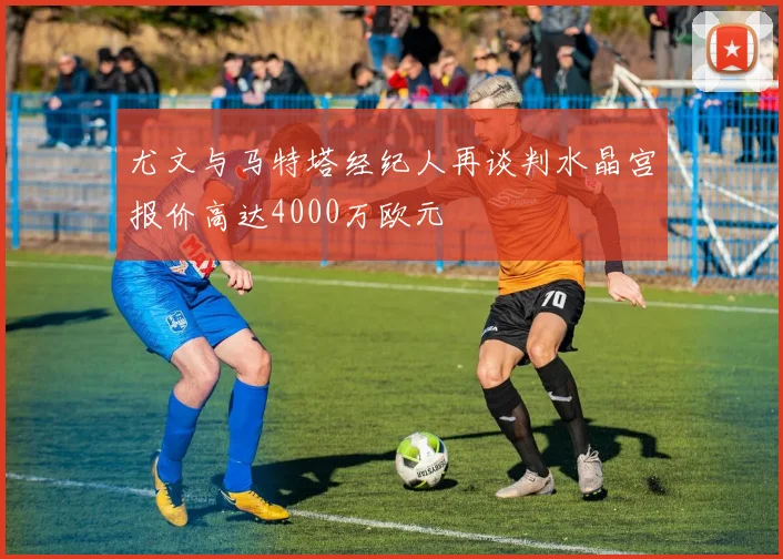 尤文与马特塔经纪人再谈判水晶宫报价高达4000万欧元