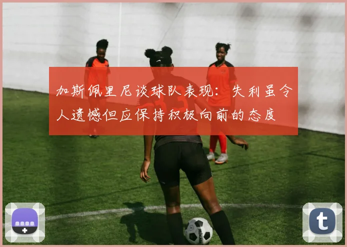 加斯佩里尼谈球队表现：失利虽令人遗憾但应保持积极向前的态度
