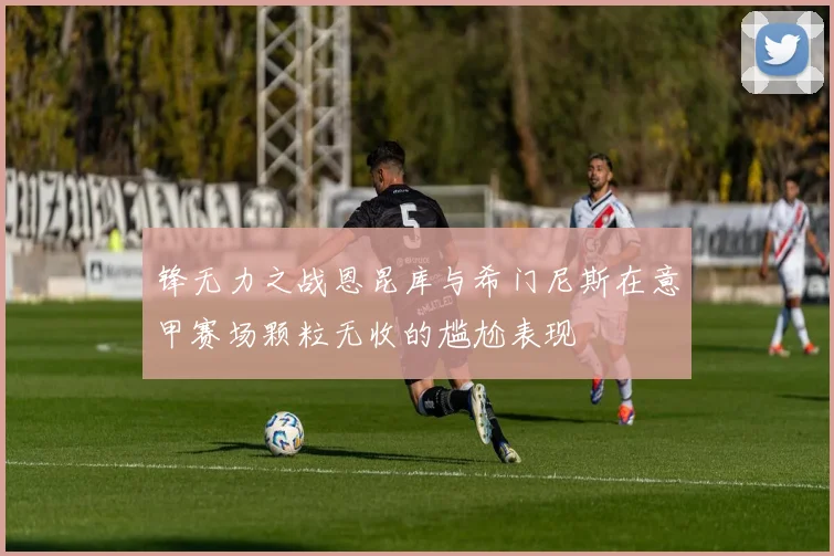锋无力之战恩昆库与希门尼斯在意甲赛场颗粒无收的尴尬表现