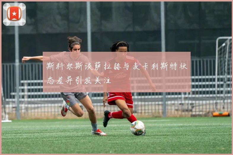 斯科尔斯谈萨拉赫与麦卡利斯特状态差异引发关注