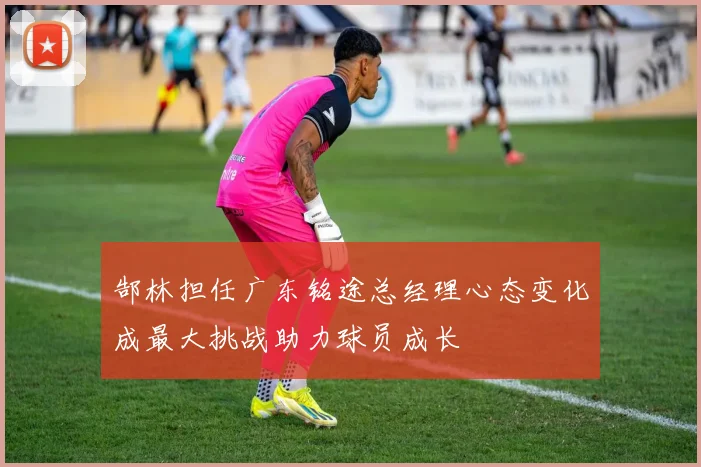 郜林担任广东铭途总经理心态变化成最大挑战助力球员成长