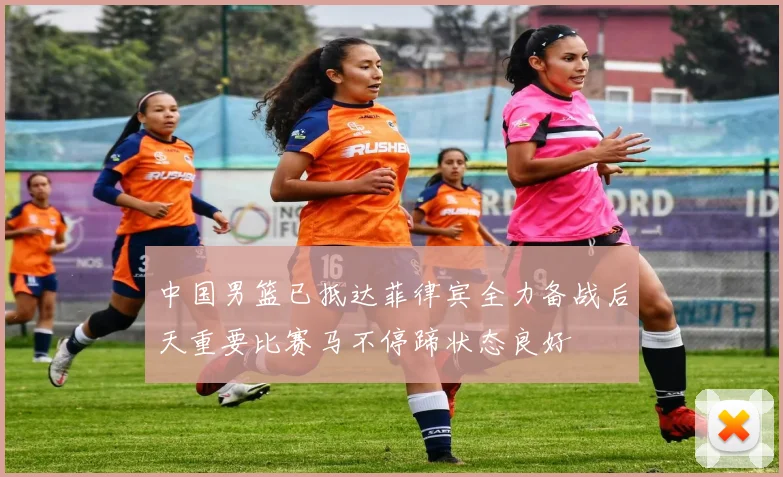 中国男篮已抵达菲律宾全力备战后天重要比赛马不停蹄状态良好