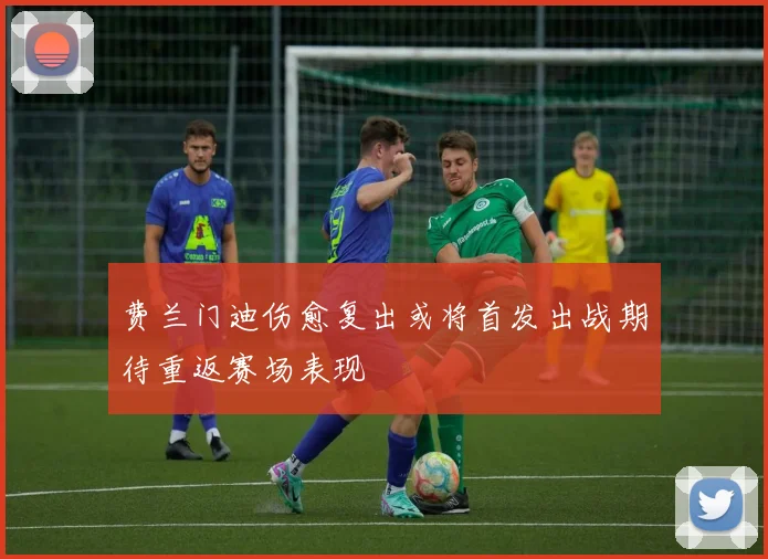 费兰门迪伤愈复出或将首发出战期待重返赛场表现