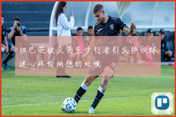 祖巴茨被交易至步行者引发热议球迷心疼伦纳德的处境