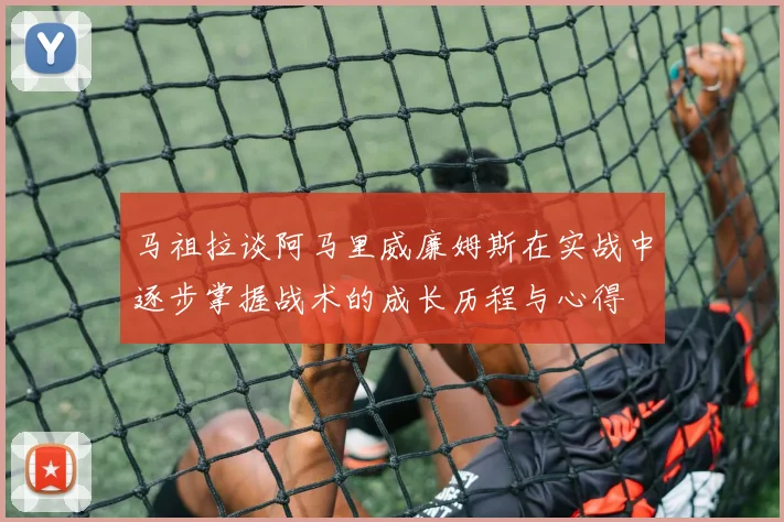 马祖拉谈阿马里威廉姆斯在实战中逐步掌握战术的成长历程与心得