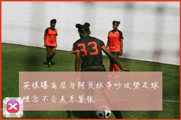 英媒曝高层与阿莫林争吵攻势足球理念不合关系紧张