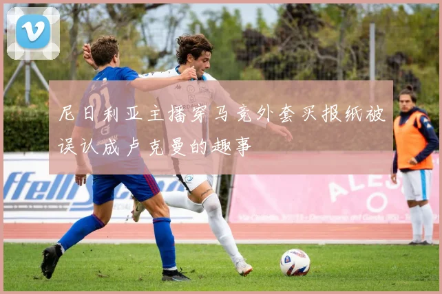 尼日利亚主播穿马竞外套买报纸被误认成卢克曼的趣事