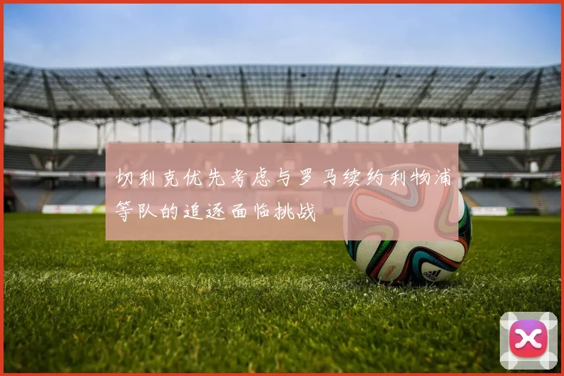切利克优先考虑与罗马续约利物浦等队的追逐面临挑战