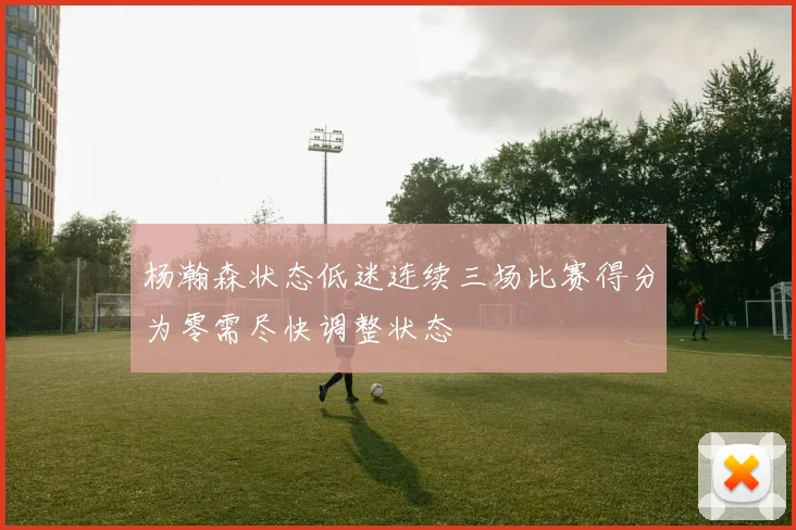 杨瀚森状态低迷连续三场比赛得分为零需尽快调整状态