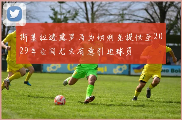 斯基拉透露罗马为切利克提供至2029年合同尤文有意引进球员
