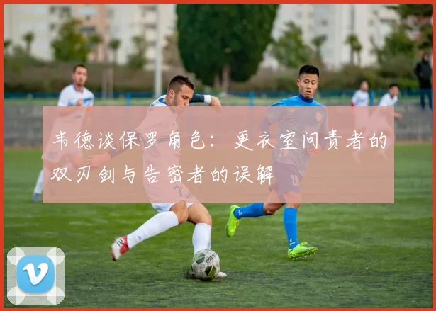 韦德谈保罗角色：更衣室问责者的双刃剑与告密者的误解