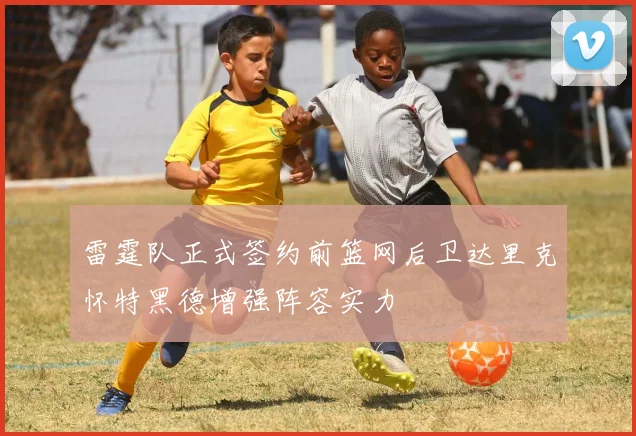雷霆队正式签约前篮网后卫达里克怀特黑德增强阵容实力