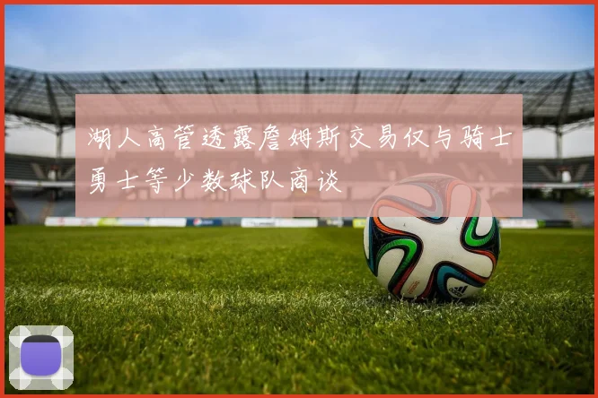 湖人高管透露詹姆斯交易仅与骑士勇士等少数球队商谈