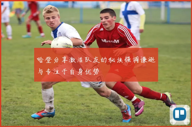 哈登分享激活队友的秘诀强调谦逊与专注于自身优势