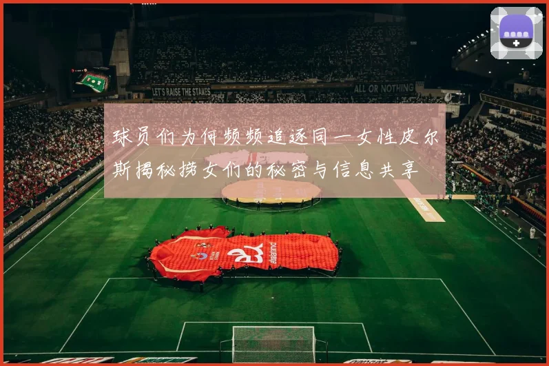 球员们为何频频追逐同一女性皮尔斯揭秘捞女们的秘密与信息共享