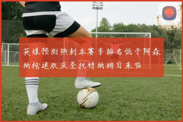 英媒预测热刺本赛季排名低于阿森纳枪迷欢庆圣托特纳姆日来临