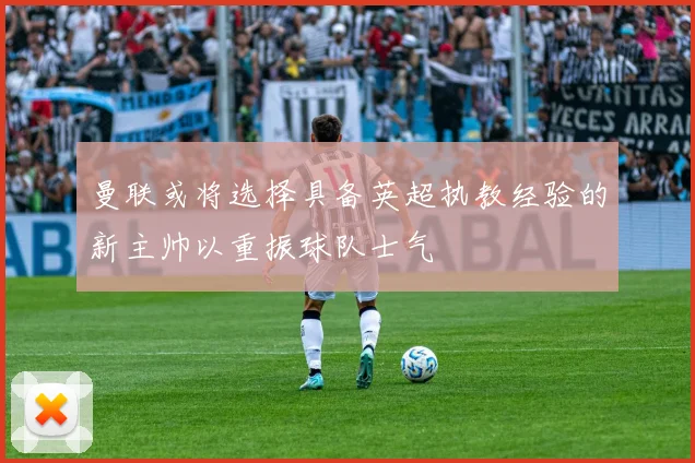 曼联或将选择具备英超执教经验的新主帅以重振球队士气