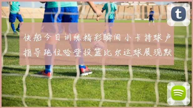 快船今日训练精彩瞬间小卡持球卢指导跑位哈登投篮比尔运球展现默契