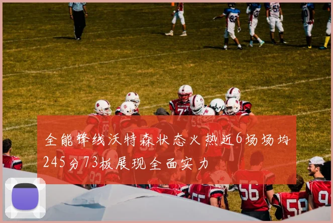 全能锋线沃特森状态火热近6场场均245分73板展现全面实力