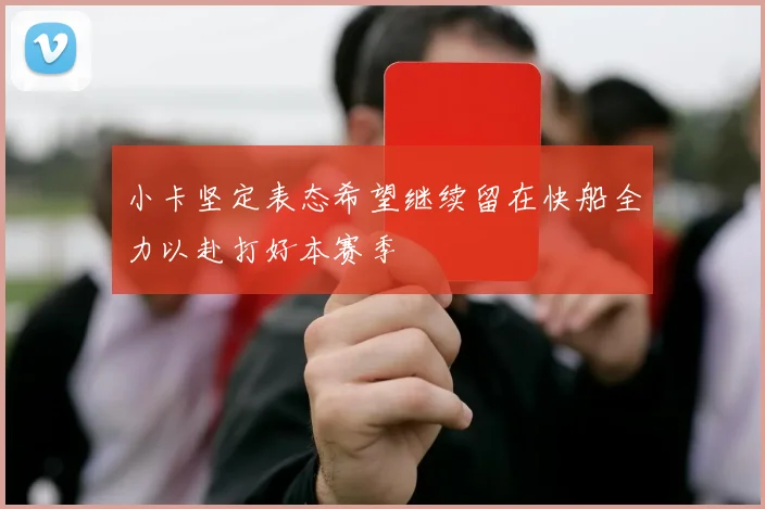 小卡坚定表态希望继续留在快船全力以赴打好本赛季