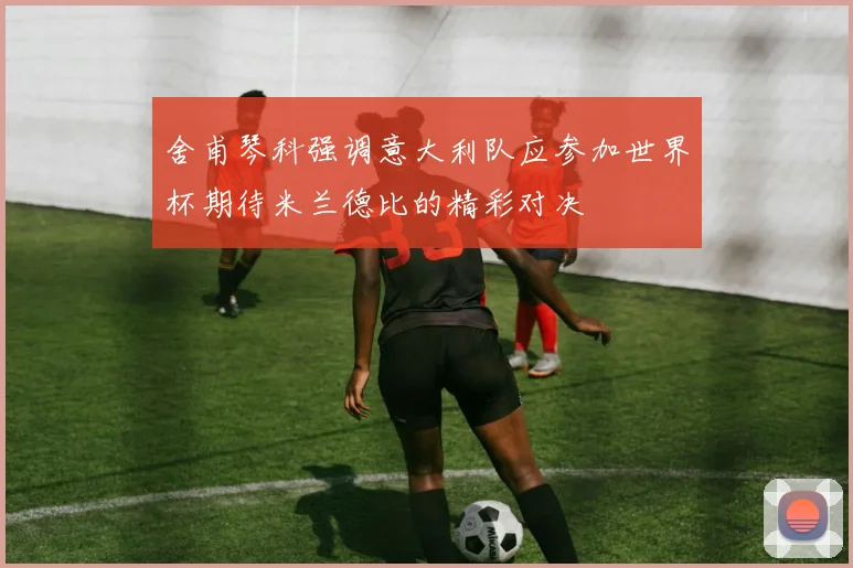 舍甫琴科强调意大利队应参加世界杯期待米兰德比的精彩对决