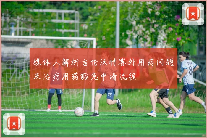 媒体人解析吉伦沃特赛外用药问题及治疗用药豁免申请流程