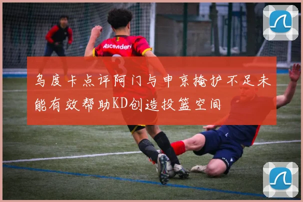 乌度卡点评阿门与申京掩护不足未能有效帮助KD创造投篮空间