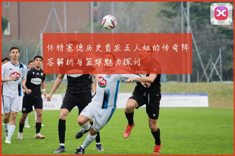 怀特塞德历史首发五人组的传奇阵容解析与篮球魅力探讨