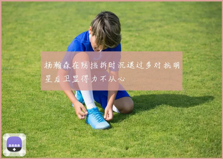 杨瀚森在防挡拆时沉退过多对抗明星后卫显得力不从心