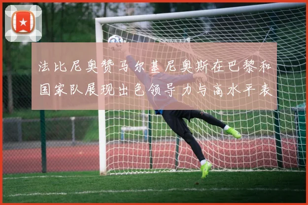 法比尼奥赞马尔基尼奥斯在巴黎和国家队展现出色领导力与高水平表现
