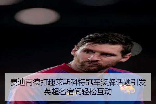 费迪南德打趣莱斯科特冠军奖牌话题引发英超名宿间轻松互动（ManBetX）